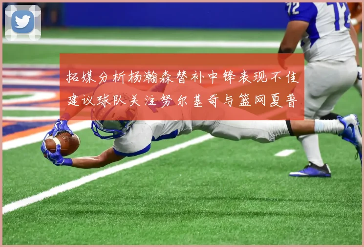 拓媒分析杨瀚森替补中锋表现不佳建议球队关注努尔基奇与篮网夏普