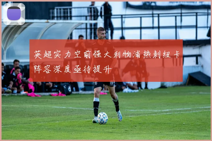 英超实力空前强大利物浦热刺纽卡阵容深度亟待提升