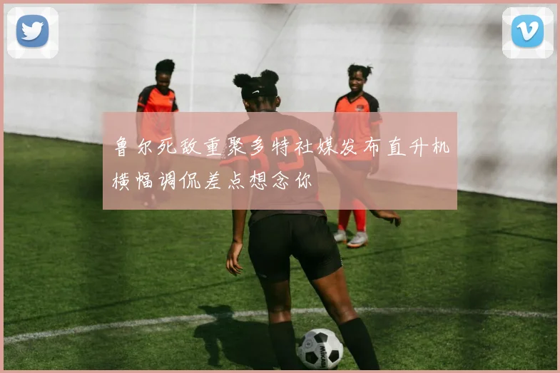 鲁尔死敌重聚多特社媒发布直升机横幅调侃差点想念你
