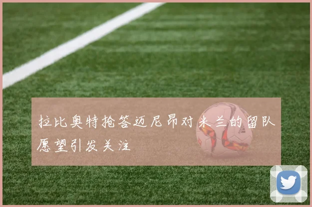拉比奥特抢答迈尼昂对米兰的留队愿望引发关注