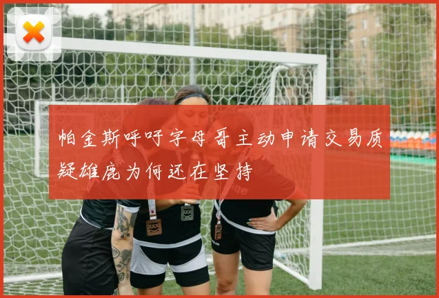 帕金斯呼吁字母哥主动申请交易质疑雄鹿为何还在坚持
