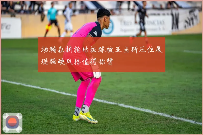杨瀚森拼抢地板球被亚当斯压住展现强硬风格值得称赞