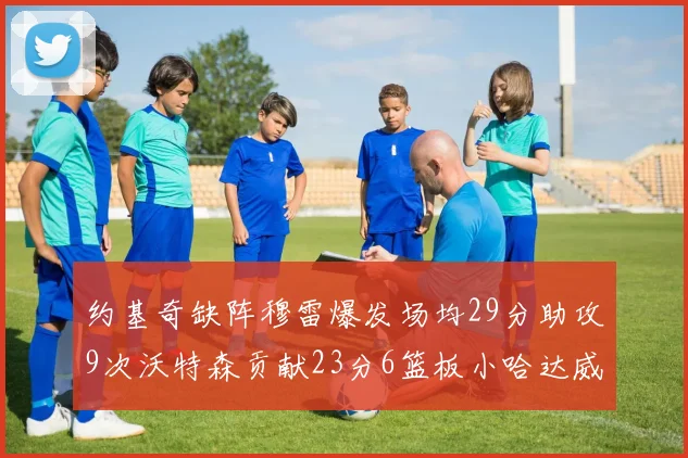 约基奇缺阵穆雷爆发场均29分助攻9次沃特森贡献23分6篮板小哈达威也有17分表现出色