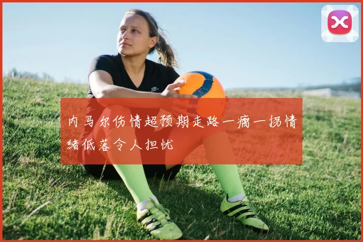 内马尔伤情超预期走路一瘸一拐情绪低落令人担忧